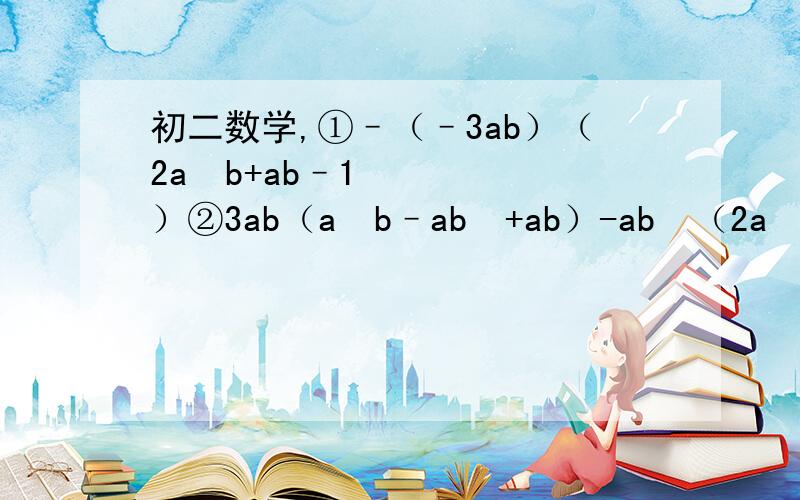 初二数学,①–（–3ab）（2a²b+ab–1）②3ab（a²b–ab²+ab）-ab²（2a²-3ab+2a）