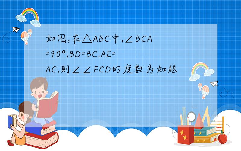 如图,在△ABC中,∠BCA=90°,BD=BC,AE=AC,则∠∠ECD的度数为如题