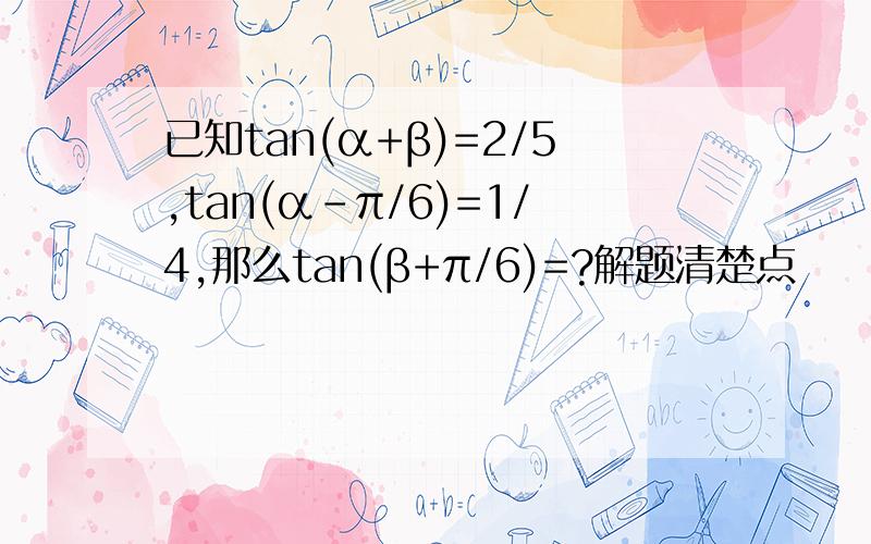 已知tan(α+β)=2/5,tan(α-π/6)=1/4,那么tan(β+π/6)=?解题清楚点