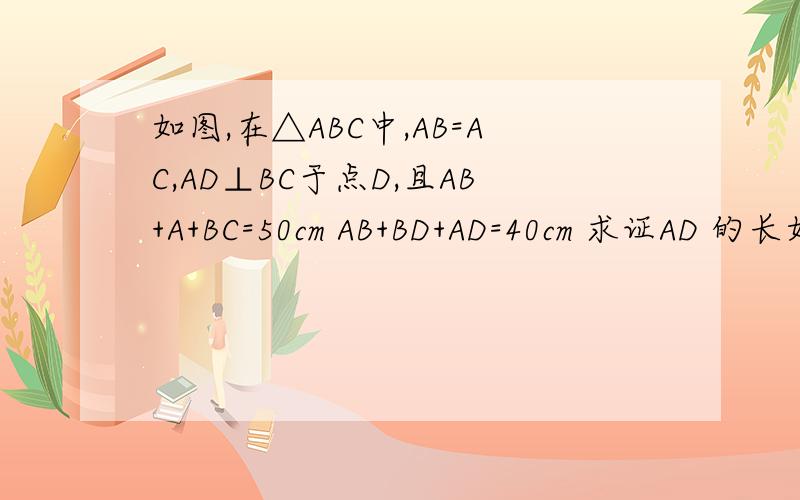 如图,在△ABC中,AB=AC,AD⊥BC于点D,且AB+A+BC=50cm AB+BD+AD=40cm 求证AD 的长如图,在△ABC中,AB=AC,AD⊥BC于点D,且AB+A+BC=50cm AB+BD+AD=40cm 求证AD 的长
