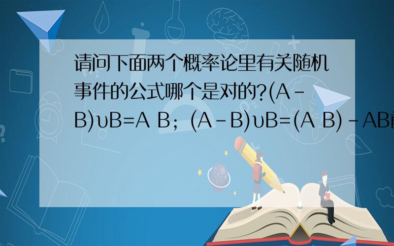 请问下面两个概率论里有关随机事件的公式哪个是对的?(A-B)υB=A B；(A-B)υB=(A B)-AB前一个公式用文氏图画感觉挺对的,而后一个公式自己推导了一下：(A B)-AB=A B-AB=(AΩ-AB) B=A(Ω-B) B=(A-B) B感觉也挺