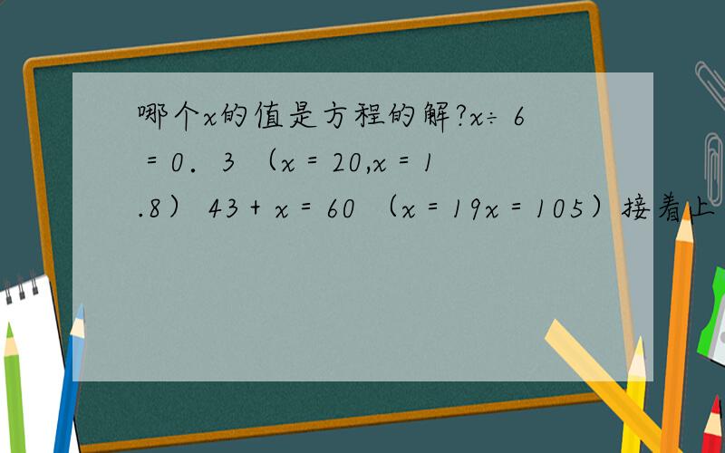 哪个x的值是方程的解?x÷6＝0．3 （x＝20,x＝1.8） 43＋x＝60 （x＝19x＝105）接着上面的　　　　9x－5x＝16　　（x＝64　x＝4）　　　3.8x－x＝5．6　　　（x＝2　x＝2．8）
