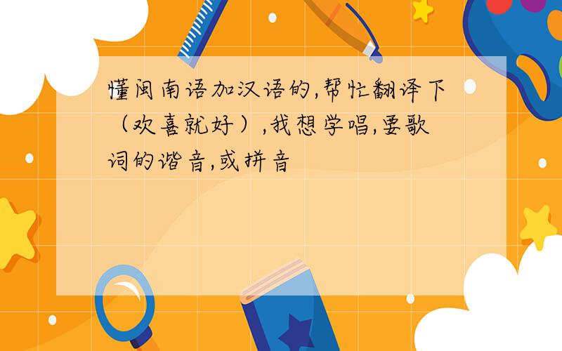 懂闽南语加汉语的,帮忙翻译下（欢喜就好）,我想学唱,要歌词的谐音,或拼音