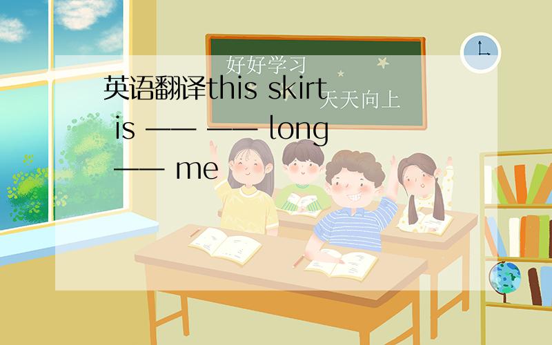 英语翻译this skirt is —— —— long —— me