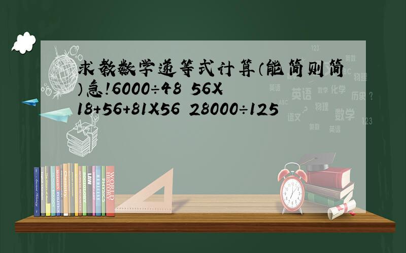 求教数学递等式计算（能简则简）急!6000÷48 56X18+56+81X56 28000÷125