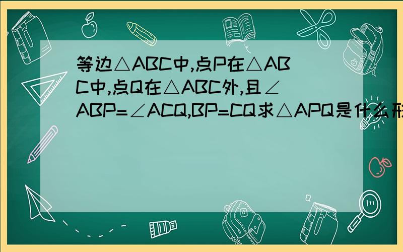 等边△ABC中,点P在△ABC中,点Q在△ABC外,且∠ABP=∠ACQ,BP=CQ求△APQ是什么形状的三角形？为什么