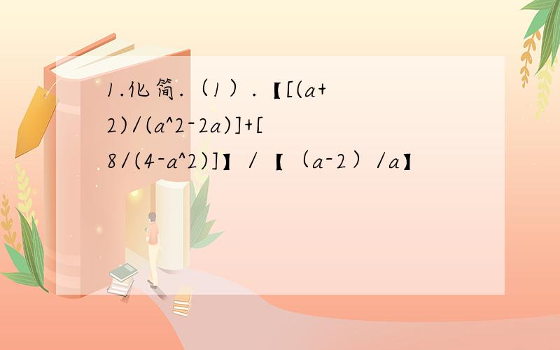 1.化简.（1）.【[(a+2)/(a^2-2a)]+[8/(4-a^2)]】/【（a-2）/a】