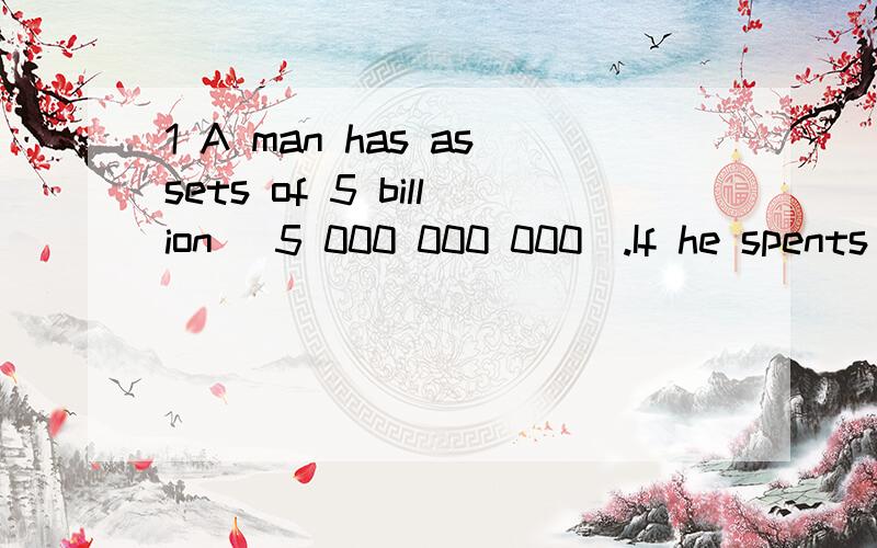 1 A man has assets of 5 billion (5 000 000 000).If he spents 10 dollars every second ,how long will it take for him to spend all his money?2 one million second is about (a)3 days (b)12 days (c)3 months (d)1 year (e)2 year
