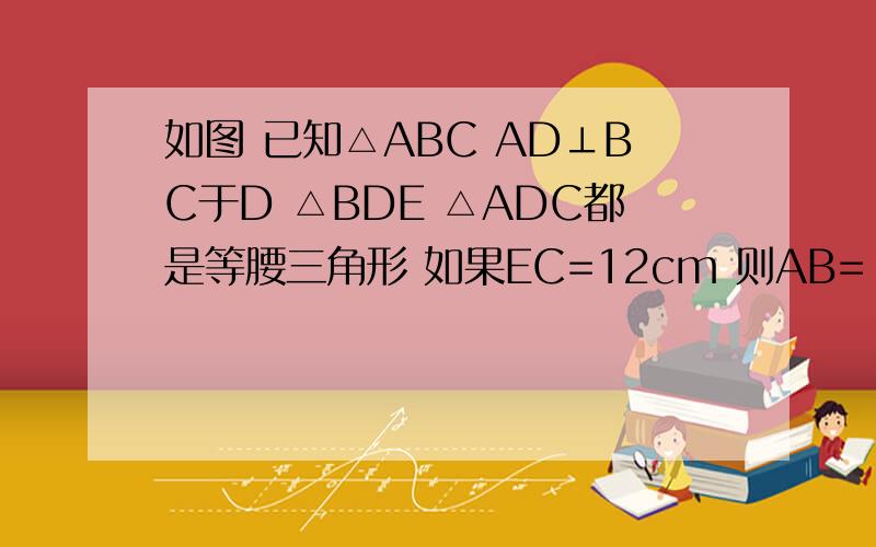 如图 已知△ABC AD⊥BC于D △BDE △ADC都是等腰三角形 如果EC=12cm 则AB=