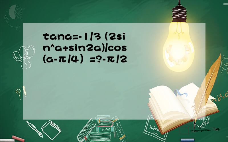 tana=-1/3 (2sin^a+sin2a)/cos(a-π/4）=?-π/2