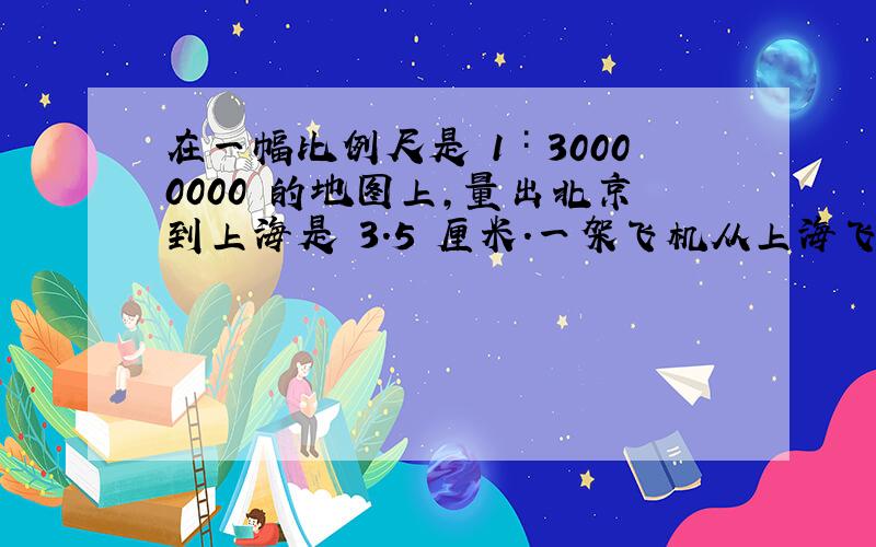 在一幅比例尺是 1∶30000000 的地图上,量出北京到上海是 3.5 厘米.一架飞机从上海飞往北京,经过两小时到达,这架飞机平均每小时飞行多少千米?