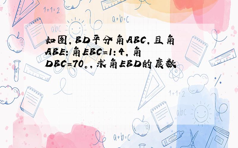 如图,BD平分角ABC,且角ABE：角EBC=1：4,角DBC=70°,求角EBD的度数