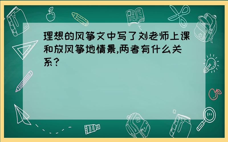 理想的风筝文中写了刘老师上课和放风筝地情景,两者有什么关系?