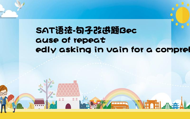 SAT语法-句子改进题Because of repeatedly asking in vain for a comprehensive health-care plan,the employees called in sick as a protest against their employer’s stubbornness.A.Because of repeatedly asking in vain for a comprehensive health-car