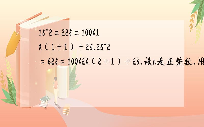 15^2=225=100X1X(1+1)+25,25^2=625=100X2X(2+1)+25,设n是正整数,用含n的代数式表示上述算式的规律15^2=225=100X1X(1+1)+25,25^2=625=100X2X(2+1)+25,35^2=1225=100X3X(3+1)+25,设n是正整数,用含n的代数式表示上述算式的规律