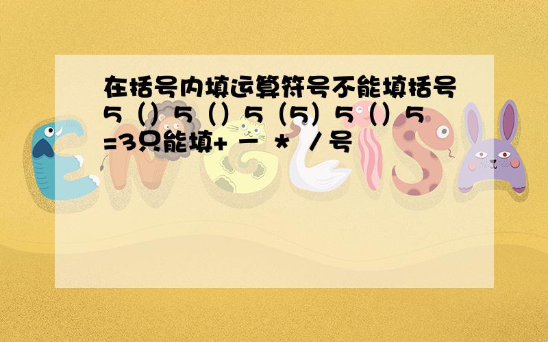 在括号内填运算符号不能填括号5（）5（）5（5）5（）5=3只能填+ － ＊ ／号