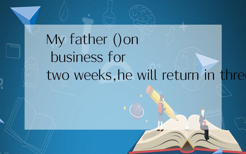My father ()on business for two weeks,he will return in three days/A left B has left C has gone D has been away
