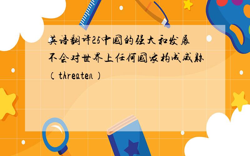 英语翻译25中国的强大和发展不会对世界上任何国家构成威胁（threaten）
