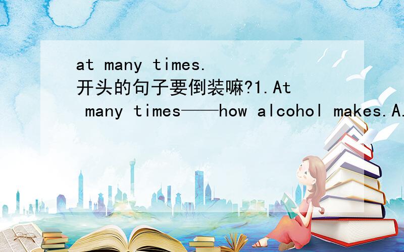 at many times.开头的句子要倒装嘛?1.At many times——how alcohol makes.A.Amy notices B.does Amy notice2.Detemining the mineral content of soil samples in an exacting process；——experts must perform detailed tests to analyze soil specim