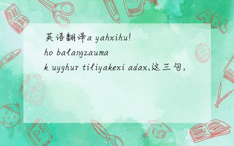 英语翻译a yahxihu!ho balangzaumak uyghur tiliyakexi adax,这三句,