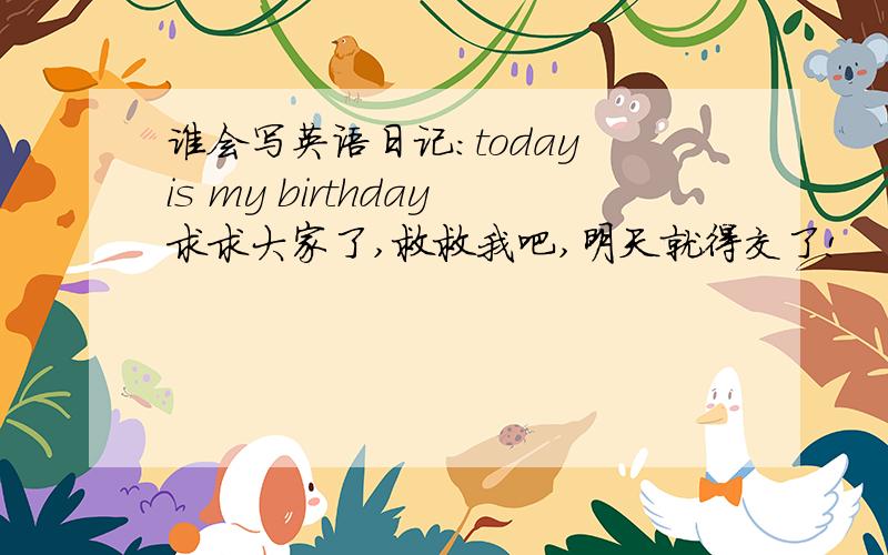 谁会写英语日记：today is my birthday求求大家了,救救我吧,明天就得交了!