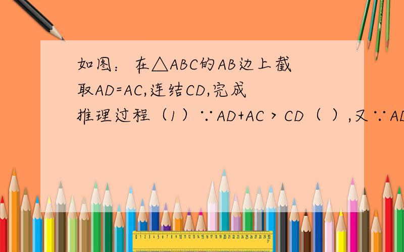 如图：在△ABC的AB边上截取AD=AC,连结CD,完成推理过程（1）∵AD+AC＞CD（ ）,又∵AD=AC（ ）,∴2AD＞CD.（2）∵BD=AB-AD,AD=AC（ ）∴BD=AB-AC,又∵AB-AC＜BC（ ）∴BD＜BC