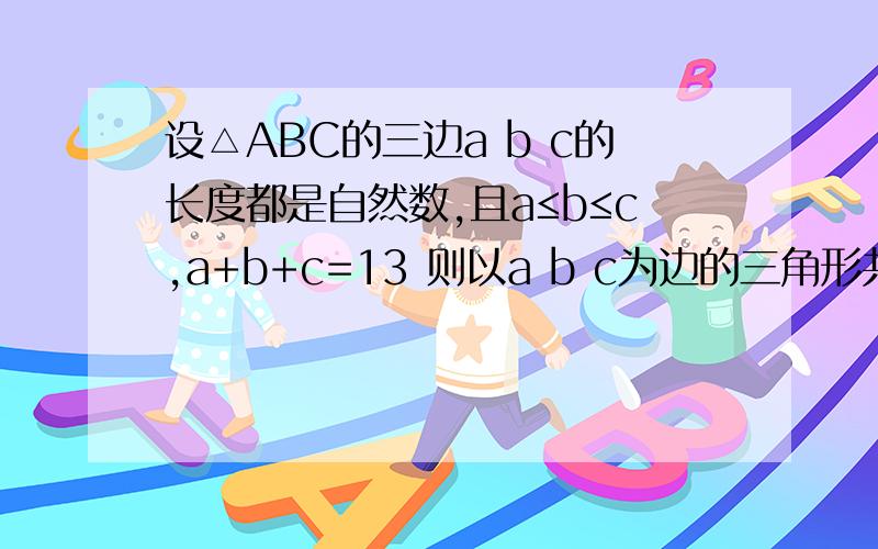 设△ABC的三边a b c的长度都是自然数,且a≤b≤c,a+b+c=13 则以a b c为边的三角形共有几个 请写出他们