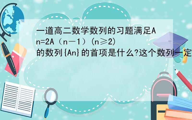 一道高二数学数列的习题满足An=2A（n－1）(n≥2)的数列{An}的首项是什么?这个数列一定是递增数列吗?打字输入原因,可能式子表达的并不明确,式子意思是：数列{An}中An等于它前一项的2倍（n≥2