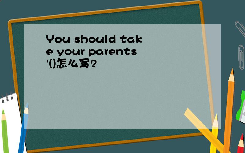 You should take your parents'()怎么写?