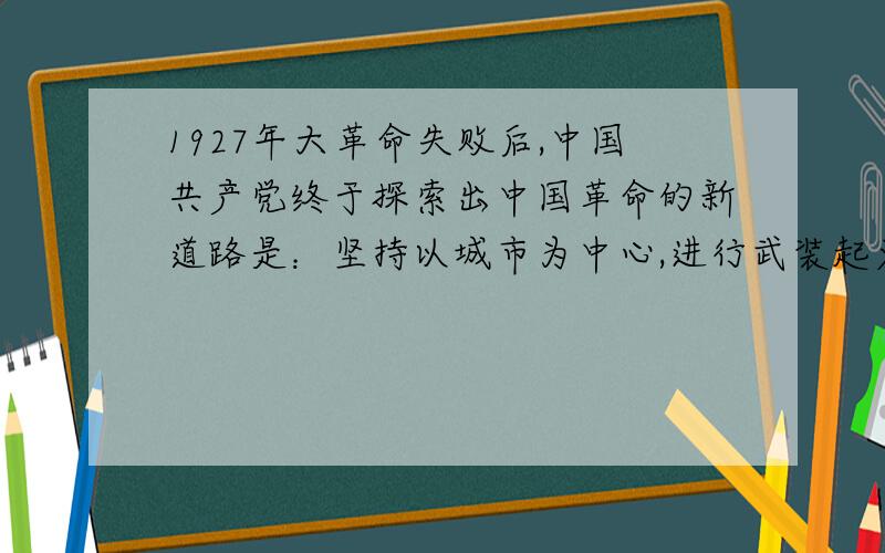 1927年大革命失败后,中国共产党终于探索出中国革命的新道路是：坚持以城市为中心,进行武装起义的道路.1927年大革命失败后,中国共产党终于探索出一条中国革命的新道路是这就是：坚持以