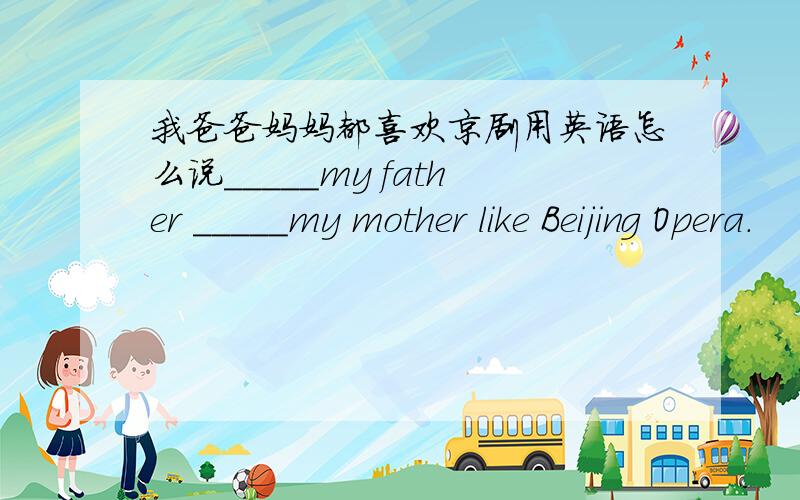 我爸爸妈妈都喜欢京剧用英语怎么说_____my father _____my mother like Beijing Opera.