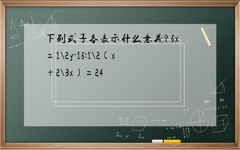 下列式子各表示什么意义?5x=1\2y-15:1\2(x+2\3x)=24