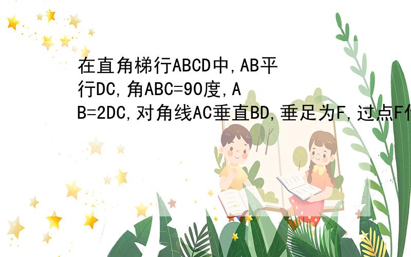 在直角梯行ABCD中,AB平行DC,角ABC=90度,AB=2DC,对角线AC垂直BD,垂足为F,过点F作EF平...在直角梯行ABCD中,AB平行DC,角ABC=90度,AB=2DC,对角线AC垂直BD,垂足为F,过点F作EF平行AB,交AD于E.四边形ABFE是等腰梯形吗