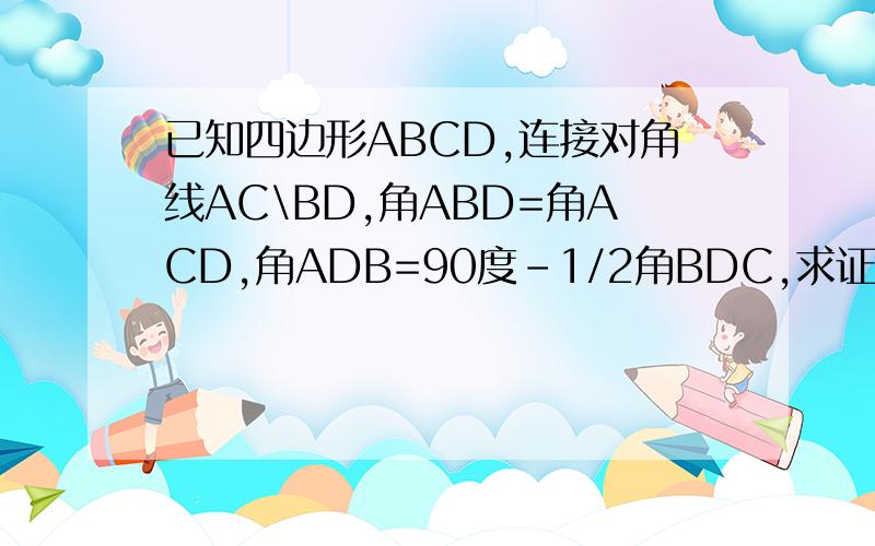 已知四边形ABCD,连接对角线AC\BD,角ABD=角ACD,角ADB=90度-1/2角BDC,求证三角形ABC是等腰三角形
