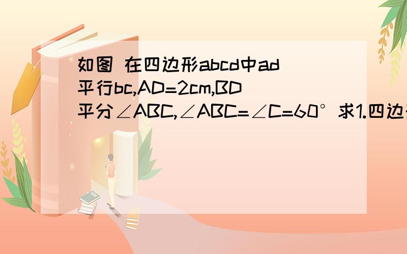 如图 在四边形abcd中ad平行bc,AD=2cm,BD平分∠ABC,∠ABC=∠C=60°求1.四边形ABCD的周长2.四边形ABCD的面积快