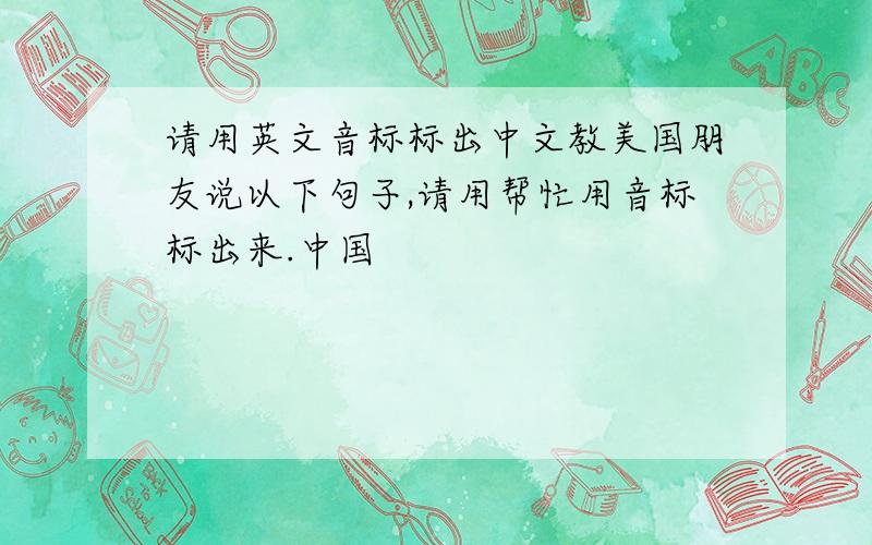 请用英文音标标出中文教美国朋友说以下句子,请用帮忙用音标标出来.中国
