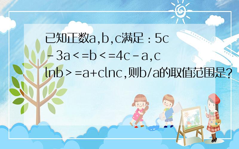 已知正数a,b,c满足：5c－3a＜=b＜=4c-a,clnb＞=a+clnc,则b/a的取值范围是?（2012江苏理数14题）