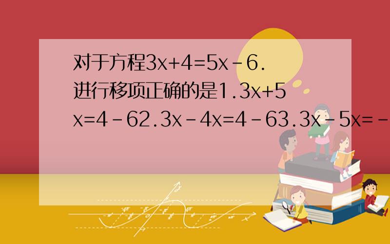 对于方程3x+4=5x-6.进行移项正确的是1.3x+5x=4-62.3x-4x=4-63.3x-5x=-4-64.3x+5x=-4+6