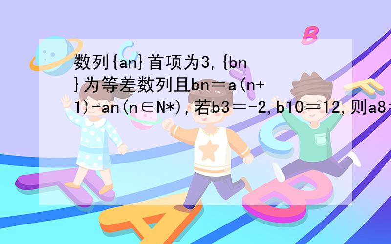 数列{an}首项为3,{bn}为等差数列且bn＝a(n+1)-an(n∈N*),若b3＝-2,b10＝12,则a8＝?n,n+1,3,10,8皆为脚标,
