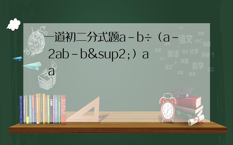 一道初二分式题a-b÷（a- 2ab-b²）a a