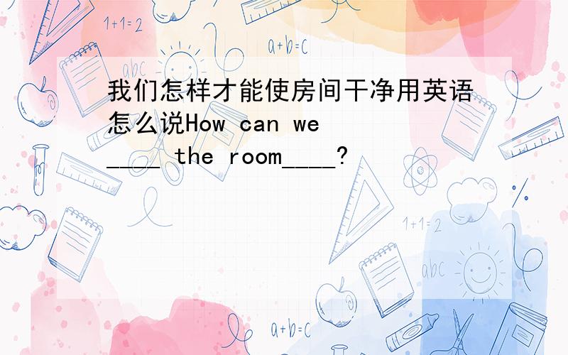 我们怎样才能使房间干净用英语怎么说How can we ____ the room____?