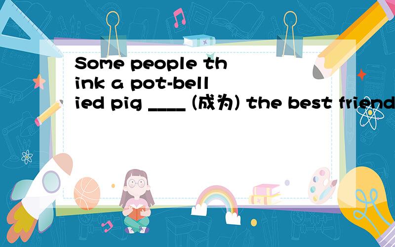 Some people think a pot-bellied pig ____ (成为) the best friend.