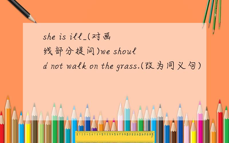she is ill_(对画线部分提问)we should not walk on the grass.(改为同义句)