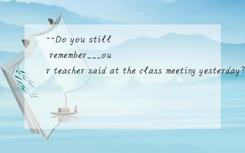 --Do you still remember___our teacher said at the class meeting yesterday?--Sure.A.that B.what C.how D.which