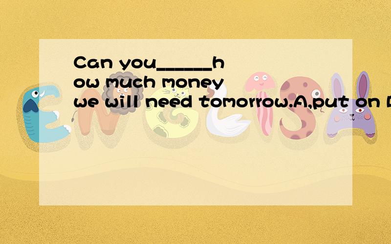 Can you______how much money we will need tomorrow.A,put on B,work out C,take out D,work out
