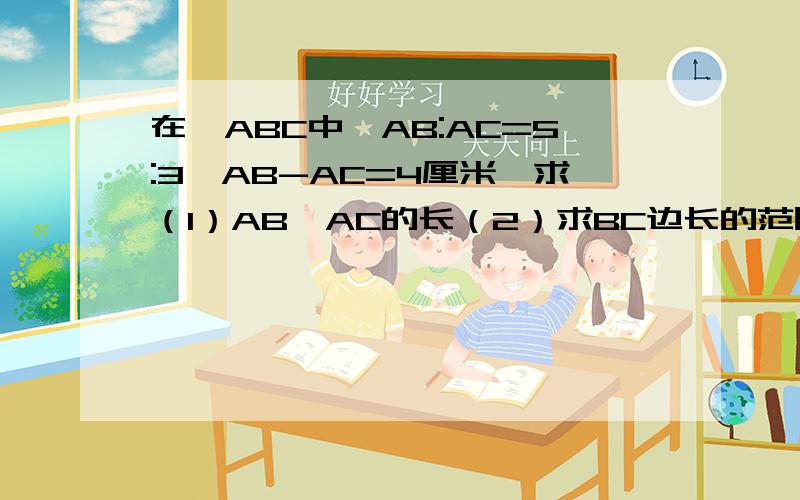 在△ABC中,AB:AC=5:3,AB-AC=4厘米,求（1）AB、AC的长（2）求BC边长的范围