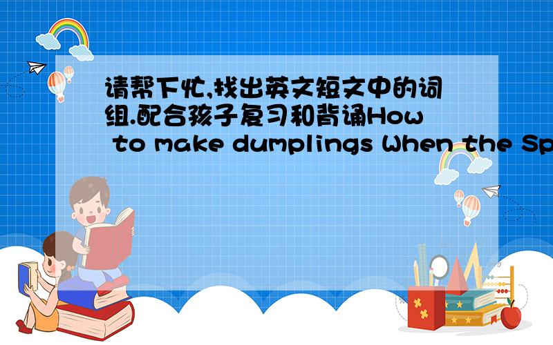 请帮下忙,找出英文短文中的词组.配合孩子复习和背诵How to make dumplings When the Spring Festival comes,my parents always make dumplings to celebrate it.To make dumplings,we need some flour and meat.Firstly,we mix water in the flo