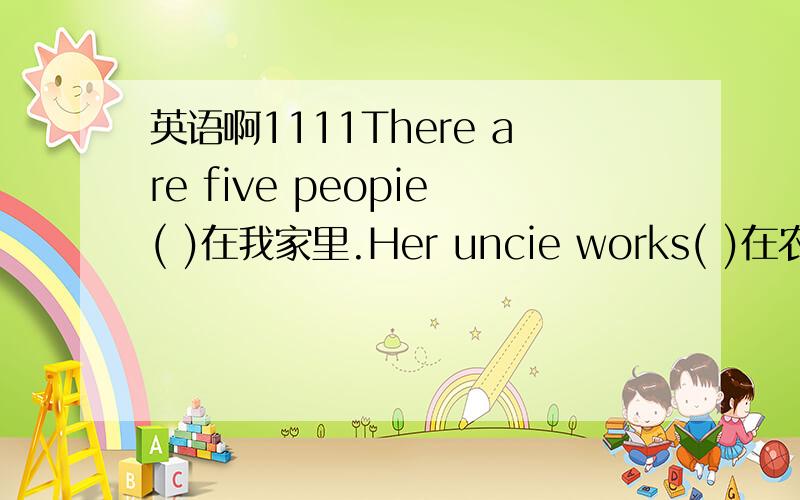 英语啊1111There are five peopie( )在我家里.Her uncie works( )在农场.I like it( )非常.He works at a( )中学.Mary( )来自America.They( )居住Beijing.