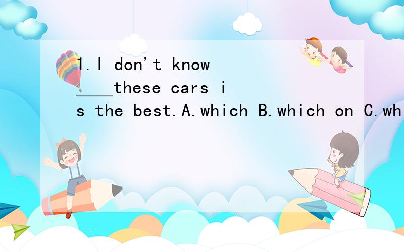 1.I don't know＿＿these cars is the best.A.which B.which on C.which of D.which one of2.This is the very bus＿＿we'll go the theatre.A.in that B.where C.by which D.on which上面两道题答案是第一个选C,第二个选D,我认为有难度.第