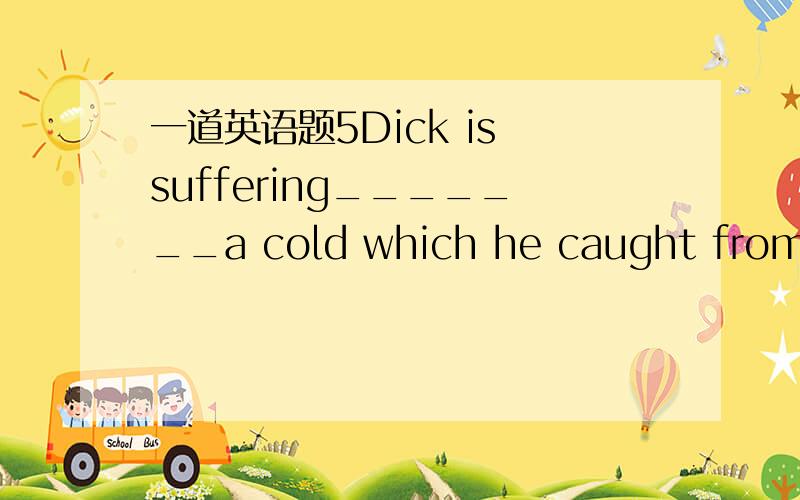 一道英语题5Dick is suffering_______a cold which he caught from hia brother.A.to B.for C.from D./选什么为什么